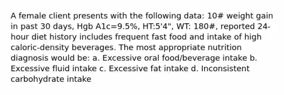 A female client presents with the following data: 10# weight gain in past 30 days, Hgb A1c=9.5%, HT:5'4", WT: 180#, reported 24-hour diet history includes frequent fast food and intake of high caloric-density beverages. The most appropriate nutrition diagnosis would be: a. Excessive oral food/beverage intake b. Excessive fluid intake c. Excessive fat intake d. Inconsistent carbohydrate intake