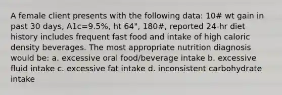 A female client presents with the following data: 10# wt gain in past 30 days, A1c=9.5%, ht 64", 180#, reported 24-hr diet history includes frequent fast food and intake of high caloric density beverages. The most appropriate nutrition diagnosis would be: a. excessive oral food/beverage intake b. excessive fluid intake c. excessive fat intake d. inconsistent carbohydrate intake