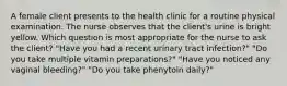 A female client presents to the health clinic for a routine physical examination. The nurse observes that the client's urine is bright yellow. Which question is most appropriate for the nurse to ask the client? "Have you had a recent urinary tract infection?" "Do you take multiple vitamin preparations?" "Have you noticed any vaginal bleeding?" "Do you take phenytoin daily?"