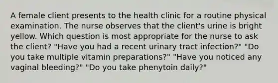 A female client presents to the health clinic for a routine physical examination. The nurse observes that the client's urine is bright yellow. Which question is most appropriate for the nurse to ask the client? "Have you had a recent urinary tract infection?" "Do you take multiple vitamin preparations?" "Have you noticed any vaginal bleeding?" "Do you take phenytoin daily?"