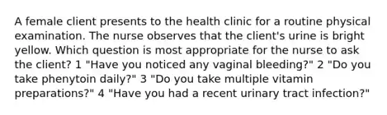 A female client presents to the health clinic for a routine physical examination. The nurse observes that the client's urine is bright yellow. Which question is most appropriate for the nurse to ask the client? 1 "Have you noticed any vaginal bleeding?" 2 "Do you take phenytoin daily?" 3 "Do you take multiple vitamin preparations?" 4 "Have you had a recent urinary tract infection?"