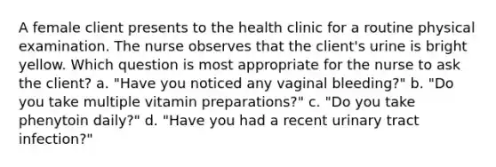 A female client presents to the health clinic for a routine physical examination. The nurse observes that the client's urine is bright yellow. Which question is most appropriate for the nurse to ask the client? a. "Have you noticed any vaginal bleeding?" b. "Do you take multiple vitamin preparations?" c. "Do you take phenytoin daily?" d. "Have you had a recent urinary tract infection?"