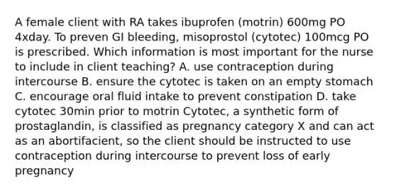 A female client with RA takes ibuprofen (motrin) 600mg PO 4xday. To preven GI bleeding, misoprostol (cytotec) 100mcg PO is prescribed. Which information is most important for the nurse to include in client teaching? A. use contraception during intercourse B. ensure the cytotec is taken on an empty stomach C. encourage oral fluid intake to prevent constipation D. take cytotec 30min prior to motrin Cytotec, a synthetic form of prostaglandin, is classified as pregnancy category X and can act as an abortifacient, so the client should be instructed to use contraception during intercourse to prevent loss of early pregnancy