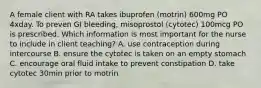 A female client with RA takes ibuprofen (motrin) 600mg PO 4xday. To preven GI bleeding, misoprostol (cytotec) 100mcg PO is prescribed. Which information is most important for the nurse to include in client teaching? A. use contraception during intercourse B. ensure the cytotec is taken on an empty stomach C. encourage oral fluid intake to prevent constipation D. take cytotec 30min prior to motrin