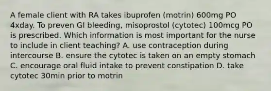 A female client with RA takes ibuprofen (motrin) 600mg PO 4xday. To preven GI bleeding, misoprostol (cytotec) 100mcg PO is prescribed. Which information is most important for the nurse to include in client teaching? A. use contraception during intercourse B. ensure the cytotec is taken on an empty stomach C. encourage oral fluid intake to prevent constipation D. take cytotec 30min prior to motrin