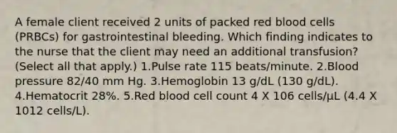 A female client received 2 units of packed red blood cells (PRBCs) for gastrointestinal bleeding. Which finding indicates to the nurse that the client may need an additional transfusion? (Select all that apply.) 1.Pulse rate 115 beats/minute. 2.Blood pressure 82/40 mm Hg. 3.Hemoglobin 13 g/dL (130 g/dL). 4.Hematocrit 28%. 5.Red blood cell count 4 X 106 cells/µL (4.4 X 1012 cells/L).