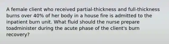 A female client who received partial-thickness and full-thickness burns over 40% of her body in a house fire is admitted to the inpatient burn unit. What fluid should the nurse prepare toadminister during the acute phase of the client's burn recovery?