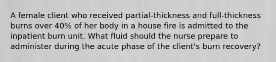 A female client who received partial-thickness and full-thickness burns over 40% of her body in a house fire is admitted to the inpatient burn unit. What fluid should the nurse prepare to administer during the acute phase of the client's burn recovery?