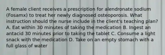 A female client receives a prescription for alendronate sodium (Fosamx) to treat her newly diagnosed osteoporosis. What instruction should the nurse include in the client's teaching plan? A. Eat within 30 minutes of taking the medication B. Ingest an antacid 30 minutes prior to taking the tablet C. Consume a light snack with the medication D. Take on an empty stomach with a full glass of water