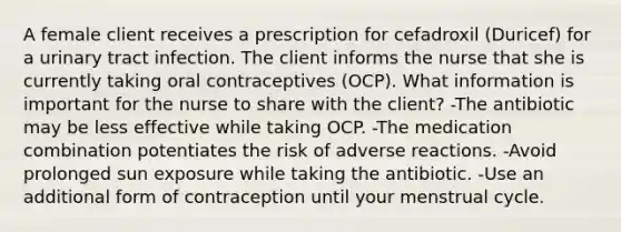 A female client receives a prescription for cefadroxil (Duricef) for a urinary tract infection. The client informs the nurse that she is currently taking oral contraceptives (OCP). What information is important for the nurse to share with the client? -The antibiotic may be less effective while taking OCP. -The medication combination potentiates the risk of adverse reactions. -Avoid prolonged sun exposure while taking the antibiotic. -Use an additional form of contraception until your menstrual cycle.