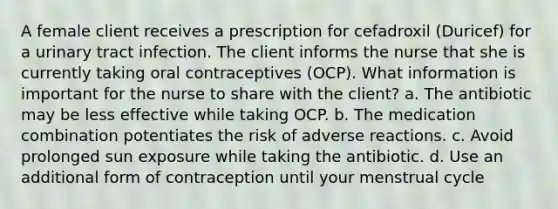 A female client receives a prescription for cefadroxil (Duricef) for a urinary tract infection. The client informs the nurse that she is currently taking oral contraceptives (OCP). What information is important for the nurse to share with the client? a. The antibiotic may be less effective while taking OCP. b. The medication combination potentiates the risk of adverse reactions. c. Avoid prolonged sun exposure while taking the antibiotic. d. Use an additional form of contraception until your menstrual cycle