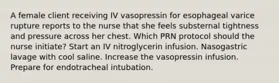 A female client receiving IV vasopressin for esophageal varice rupture reports to the nurse that she feels substernal tightness and pressure across her chest. Which PRN protocol should the nurse initiate? Start an IV nitroglycerin infusion. Nasogastric lavage with cool saline. Increase the vasopressin infusion. Prepare for endotracheal intubation.