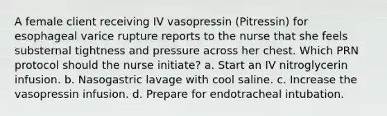 A female client receiving IV vasopressin (Pitressin) for esophageal varice rupture reports to the nurse that she feels substernal tightness and pressure across her chest. Which PRN protocol should the nurse initiate? a. Start an IV nitroglycerin infusion. b. Nasogastric lavage with cool saline. c. Increase the vasopressin infusion. d. Prepare for endotracheal intubation.