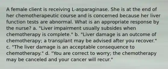 A female client is receiving L-asparaginase. She is at the end of her chemotherapeutic course and is concerned because her liver function tests are abnormal. What is an appropriate response by the nurse? a. "Liver impairment usually subsides when chemotherapy is complete." b. "Liver damage is an outcome of chemotherapy; a transplant may be advised after you recover." c. "The liver damage is an acceptable consequence to chemotherapy." d. "You are correct to worry; the chemotherapy may be canceled and your cancer will recur."