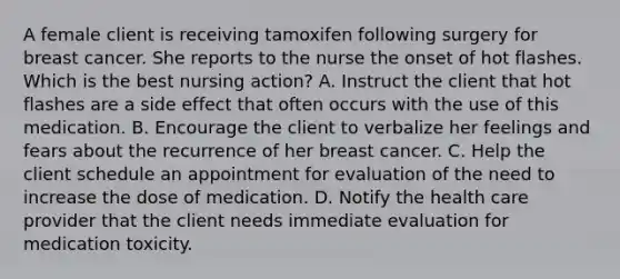 A female client is receiving tamoxifen following surgery for breast cancer. She reports to the nurse the onset of hot flashes. Which is the best nursing action? A. Instruct the client that hot flashes are a side effect that often occurs with the use of this medication. B. Encourage the client to verbalize her feelings and fears about the recurrence of her breast cancer. C. Help the client schedule an appointment for evaluation of the need to increase the dose of medication. D. Notify the health care provider that the client needs immediate evaluation for medication toxicity.