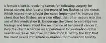 A female client is receiving tamoxifen following surgery for breast cancer. She reports the onset of hot flashes to the nurse. Which intervention should the nurse implement? A. Instruct the client that hot flashes are a side effect that often occurs with the use of this medication B. Encourage the client to verbalize her feelings and fears about the recurrence of her breast cancer C. Help the client schedule an appointment for evaluation of the need to increase the dose of medication D. Notify the HCP that the client needs immediate evaluation for medication toxicity