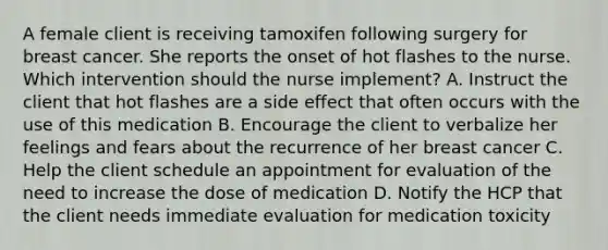 A female client is receiving tamoxifen following surgery for breast cancer. She reports the onset of hot flashes to the nurse. Which intervention should the nurse implement? A. Instruct the client that hot flashes are a side effect that often occurs with the use of this medication B. Encourage the client to verbalize her feelings and fears about the recurrence of her breast cancer C. Help the client schedule an appointment for evaluation of the need to increase the dose of medication D. Notify the HCP that the client needs immediate evaluation for medication toxicity