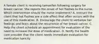 A female client is receiving tamoxifen following surgery for breast cancer. She reports the onset of hot flashes to the nurse. Which intervention should the nurse implement? A. Instruct the client that hot flashes are a side effect that often occurs with the use of this medication. B. Encourage the client to verbalize her feelings and fears about the recurrence of her breast cancer. C. Help the client schedule an appointment for evaluation of the need to increase the dose of medication. D. Notify the health care provider that the client needs immediate evaluation for medication toxicity.