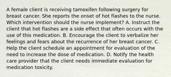 A female client is receiving tamoxifen following surgery for breast cancer. She reports the onset of hot flashes to the nurse. Which intervention should the nurse implement? A. Instruct the client that hot flashes are a side effect that often occurs with the use of this medication. B. Encourage the client to verbalize her feelings and fears about the recurrence of her breast cancer. C. Help the client schedule an appointment for evaluation of the need to increase the dose of medication. D. Notify the health care provider that the client needs immediate evaluation for medication toxicity.