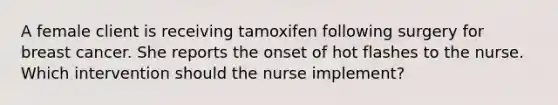 A female client is receiving tamoxifen following surgery for breast cancer. She reports the onset of hot flashes to the nurse. Which intervention should the nurse implement?