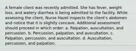 A female client was recently admitted. She has fever, weight loss, and watery diarrhea is being admitted to the facility. While assessing the client, Nurse Hazel inspects the client's abdomen and notice that it is slightly concave. Additional assessment should proceed in which order: a. Palpation, auscultation, and percussion. b. Percussion, palpation, and auscultation. c. Palpation, percussion, and auscultation. d. Auscultation, percussion, and palpation.