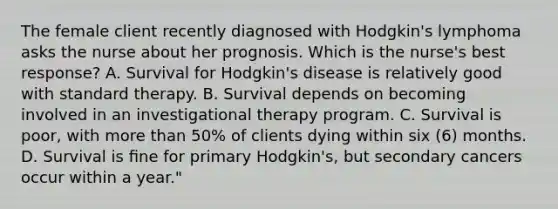 The female client recently diagnosed with Hodgkin's lymphoma asks the nurse about her prognosis. Which is the nurse's best response? A. Survival for Hodgkin's disease is relatively good with standard therapy. B. Survival depends on becoming involved in an investigational therapy program. C. Survival is poor, with more than 50% of clients dying within six (6) months. D. Survival is ﬁne for primary Hodgkin's, but secondary cancers occur within a year."