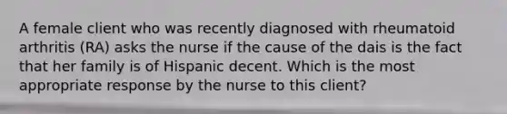 A female client who was recently diagnosed with rheumatoid arthritis (RA) asks the nurse if the cause of the dais is the fact that her family is of Hispanic decent. Which is the most appropriate response by the nurse to this client?