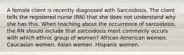 A female client is recently diagnosed with Sarcoidosis. The client tells the registered nurse (RN) that she does not understand why she has this. When teaching about the occurrence of sarcoidosis, the RN should include that sarcoidosis most commonly occurs with which ethnic group of women? African American women. Caucasian women. Asian women. Hispanic women.