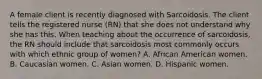 A female client is recently diagnosed with Sarcoidosis. The client tells the registered nurse (RN) that she does not understand why she has this. When teaching about the occurrence of sarcoidosis, the RN should include that sarcoidosis most commonly occurs with which ethnic group of women? A. African American women. B. Caucasian women. C. Asian women. D. Hispanic women.