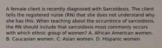 A female client is recently diagnosed with Sarcoidosis. The client tells the registered nurse (RN) that she does not understand why she has this. When teaching about the occurrence of sarcoidosis, the RN should include that sarcoidosis most commonly occurs with which ethnic group of women? A. African American women. B. Caucasian women. C. Asian women. D. Hispanic women.