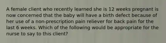 A female client who recently learned she is 12 weeks pregnant is now concerned that the baby will have a birth defect because of her use of a non-prescription pain reliever for back pain for the last 6 weeks. Which of the following would be appropriate for the nurse to say to this client?