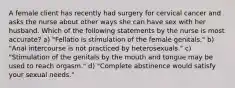 A female client has recently had surgery for cervical cancer and asks the nurse about other ways she can have sex with her husband. Which of the following statements by the nurse is most accurate? a) "Fellatio is stimulation of the female genitals." b) "Anal intercourse is not practiced by heterosexuals." c) "Stimulation of the genitals by the mouth and tongue may be used to reach orgasm." d) "Complete abstinence would satisfy your sexual needs."