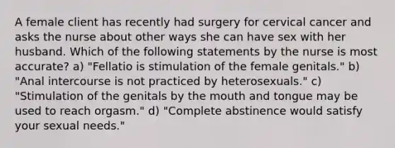 A female client has recently had surgery for cervical cancer and asks the nurse about other ways she can have sex with her husband. Which of the following statements by the nurse is most accurate? a) "Fellatio is stimulation of the female genitals." b) "Anal intercourse is not practiced by heterosexuals." c) "Stimulation of the genitals by the mouth and tongue may be used to reach orgasm." d) "Complete abstinence would satisfy your sexual needs."