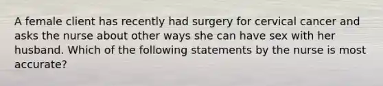 A female client has recently had surgery for cervical cancer and asks the nurse about other ways she can have sex with her husband. Which of the following statements by the nurse is most accurate?