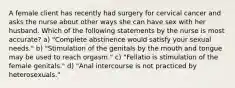 A female client has recently had surgery for cervical cancer and asks the nurse about other ways she can have sex with her husband. Which of the following statements by the nurse is most accurate? a) "Complete abstinence would satisfy your sexual needs." b) "Stimulation of the genitals by the mouth and tongue may be used to reach orgasm." c) "Fellatio is stimulation of the female genitals." d) "Anal intercourse is not practiced by heterosexuals."