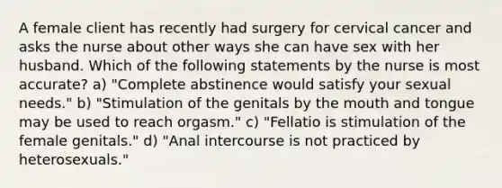 A female client has recently had surgery for cervical cancer and asks the nurse about other ways she can have sex with her husband. Which of the following statements by the nurse is most accurate? a) "Complete abstinence would satisfy your sexual needs." b) "Stimulation of the genitals by the mouth and tongue may be used to reach orgasm." c) "Fellatio is stimulation of the female genitals." d) "Anal intercourse is not practiced by heterosexuals."