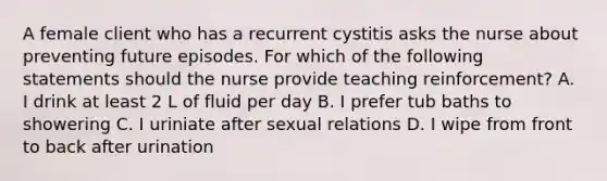 A female client who has a recurrent cystitis asks the nurse about preventing future episodes. For which of the following statements should the nurse provide teaching reinforcement? A. I drink at least 2 L of fluid per day B. I prefer tub baths to showering C. I uriniate after sexual relations D. I wipe from front to back after urination