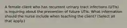 A female client who has recurrent urinary tract infections (UTIs) is inquiring about the prevention of future UTIs. What information should the nurse include when teaching the client? (Select all that apply.)