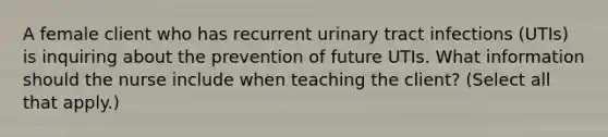 A female client who has recurrent urinary tract infections (UTIs) is inquiring about the prevention of future UTIs. What information should the nurse include when teaching the client? (Select all that apply.)