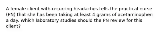 A female client with recurring headaches tells the practical nurse (PN) that she has been taking at least 4 grams of acetaminophen a day. Which laboratory studies should the PN review for this client?