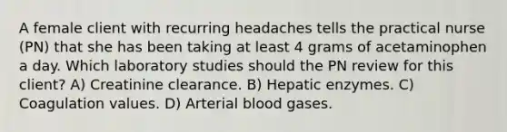 A female client with recurring headaches tells the practical nurse (PN) that she has been taking at least 4 grams of acetaminophen a day. Which laboratory studies should the PN review for this client? A) Creatinine clearance. B) Hepatic enzymes. C) Coagulation values. D) Arterial blood gases.