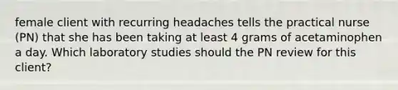 female client with recurring headaches tells the practical nurse (PN) that she has been taking at least 4 grams of acetaminophen a day. Which laboratory studies should the PN review for this client?