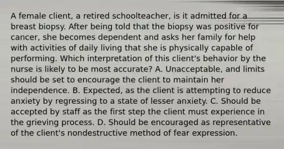 A female client, a retired schoolteacher, is it admitted for a breast biopsy. After being told that the biopsy was positive for cancer, she becomes dependent and asks her family for help with activities of daily living that she is physically capable of performing. Which interpretation of this client's behavior by the nurse is likely to be most accurate? A. Unacceptable, and limits should be set to encourage the client to maintain her independence. B. Expected, as the client is attempting to reduce anxiety by regressing to a state of lesser anxiety. C. Should be accepted by staff as the first step the client must experience in the grieving process. D. Should be encouraged as representative of the client's nondestructive method of fear expression.