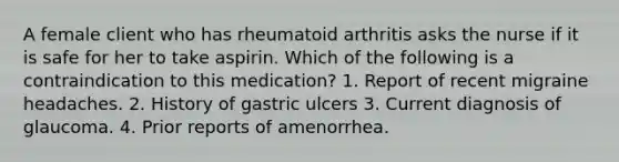 A female client who has rheumatoid arthritis asks the nurse if it is safe for her to take aspirin. Which of the following is a contraindication to this medication? 1. Report of recent migraine headaches. 2. History of gastric ulcers 3. Current diagnosis of glaucoma. 4. Prior reports of amenorrhea.