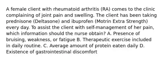 A female client with rheumatoid arthritis (RA) comes to the clinic complaining of joint pain and swelling. The client has been taking prednisone (Deltasone) and ibuprofen (Motrin Extra Strength) every day. To assist the client with self-management of her pain, which information should the nurse obtain? A. Presence of bruising, weakness, or fatigue B. Therapeutic exercise included in daily routine. C. Average amount of protein eaten daily D. Existence of gastrointestinal discomfort