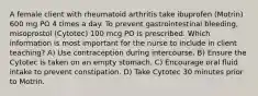 A female client with rheumatoid arthritis take ibuprofen (Motrin) 600 mg PO 4 times a day. To prevent gastrointestinal bleeding, misoprostol (Cytotec) 100 mcg PO is prescribed. Which information is most important for the nurse to include in client teaching? A) Use contraception during intercourse. B) Ensure the Cytotec is taken on an empty stomach. C) Encourage oral fluid intake to prevent constipation. D) Take Cytotec 30 minutes prior to Motrin.