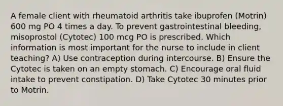 A female client with rheumatoid arthritis take ibuprofen (Motrin) 600 mg PO 4 times a day. To prevent gastrointestinal bleeding, misoprostol (Cytotec) 100 mcg PO is prescribed. Which information is most important for the nurse to include in client teaching? A) Use contraception during intercourse. B) Ensure the Cytotec is taken on an empty stomach. C) Encourage oral fluid intake to prevent constipation. D) Take Cytotec 30 minutes prior to Motrin.