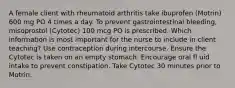 A female client with rheumatoid arthritis take ibuprofen (Motrin) 600 mg PO 4 times a day. To prevent gastrointestinal bleeding, misoprostol (Cytotec) 100 mcg PO is prescribed. Which information is most important for the nurse to include in client teaching? Use contraception during intercourse. Ensure the Cytotec is taken on an empty stomach. Encourage oral fl uid intake to prevent constipation. Take Cytotec 30 minutes prior to Motrin.