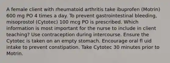 A female client with rheumatoid arthritis take ibuprofen (Motrin) 600 mg PO 4 times a day. To prevent gastrointestinal bleeding, misoprostol (Cytotec) 100 mcg PO is prescribed. Which information is most important for the nurse to include in client teaching? Use contraception during intercourse. Ensure the Cytotec is taken on an empty stomach. Encourage oral fl uid intake to prevent constipation. Take Cytotec 30 minutes prior to Motrin.