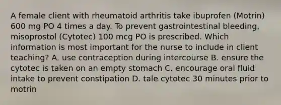 A female client with rheumatoid arthritis take ibuprofen (Motrin) 600 mg PO 4 times a day. To prevent gastrointestinal bleeding, misoprostol (Cytotec) 100 mcg PO is prescribed. Which information is most important for the nurse to include in client teaching? A. use contraception during intercourse B. ensure the cytotec is taken on an empty stomach C. encourage oral fluid intake to prevent constipation D. tale cytotec 30 minutes prior to motrin